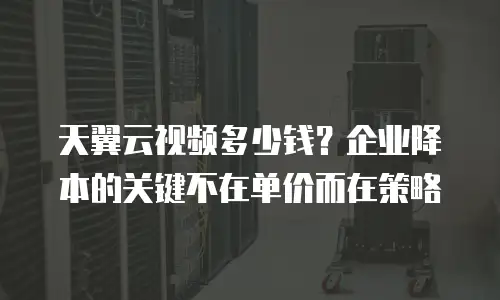 天翼云视频多少钱？企业降本的关键不在单价而在策略