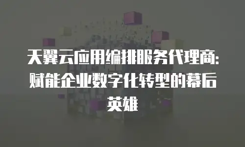 天翼云应用编排服务代理商：赋能企业数字化转型的幕后英雄