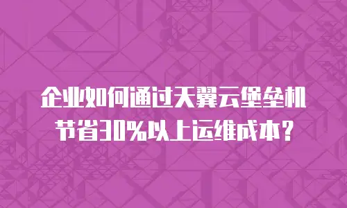 企业如何通过天翼云堡垒机节省30%以上运维成本？
