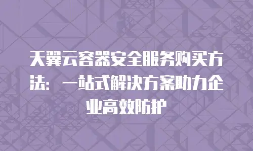 天翼云容器安全服务购买方法：一站式解决方案助力企业高效防护