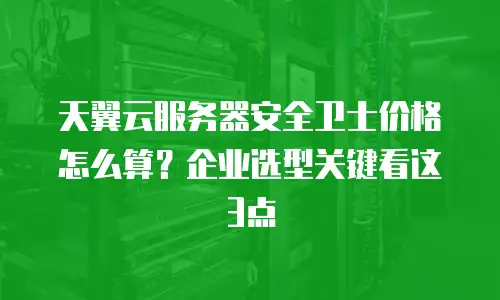 天翼云服务器安全卫士价格怎么算？企业选型关键看这3点