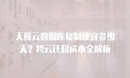 天翼云数据库复制便宜多少天？跨云迁移成本全解析
