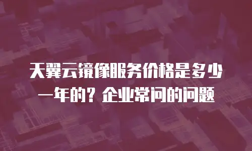 天翼云镜像服务价格是多少一年的？企业常问的问题