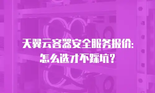 天翼云容器安全服务报价：怎么选才不踩坑？