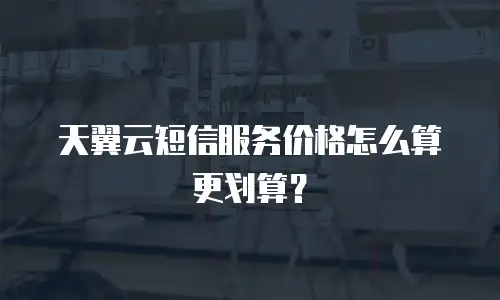 天翼云短信服务价格怎么算更划算？