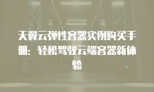 天翼云弹性容器实例购买手册：轻松驾驭云端容器新体验