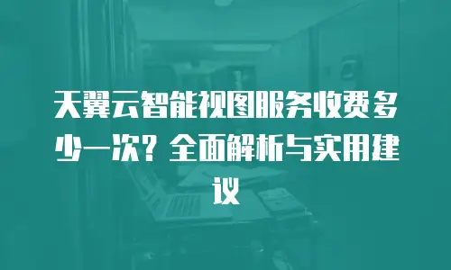天翼云智能视图服务收费多少一次？全面解析与实用建议