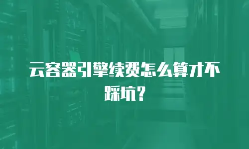 云容器引擎续费怎么算才不踩坑？