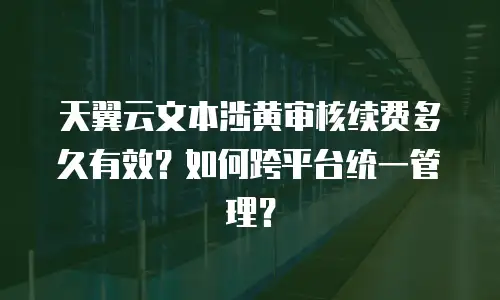 天翼云文本涉黄审核续费多久有效？如何跨平台统一管理？
