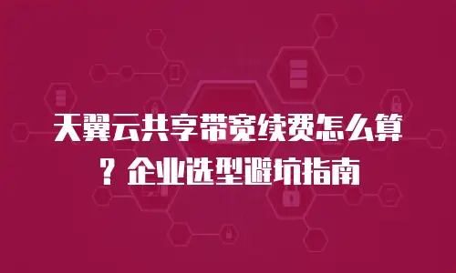 天翼云共享带宽续费怎么算？企业选型避坑指南