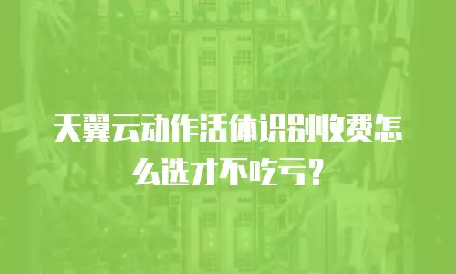 天翼云动作活体识别收费怎么选才不吃亏？