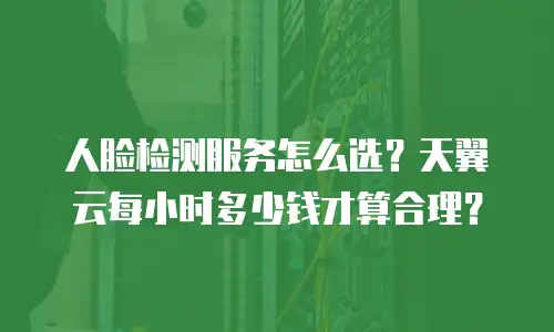 人脸检测服务怎么选？天翼云每小时多少钱才算合理？