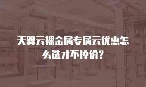 天翼云裸金属专属云优惠怎么选才不掉价？
