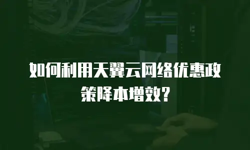 如何利用天翼云网络优惠政策降本增效？
