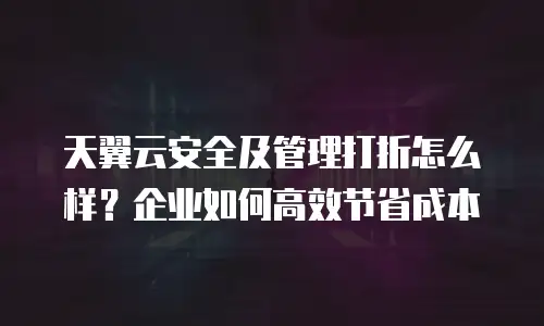 天翼云安全及管理打折怎么样？企业如何高效节省成本