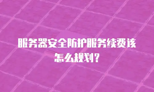 服务器安全防护服务续费该怎么规划？