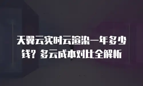 天翼云实时云渲染一年多少钱？多云成本对比全解析
