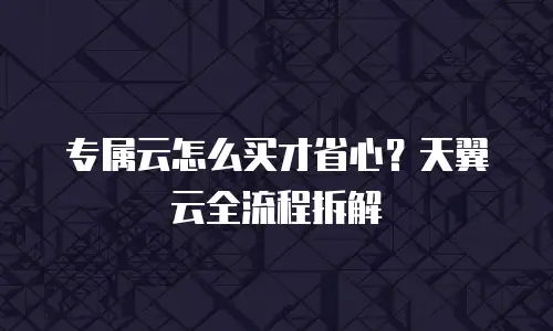 专属云怎么买才省心？天翼云全流程拆解