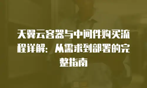 天翼云容器与中间件购买流程详解：从需求到部署的完整指南