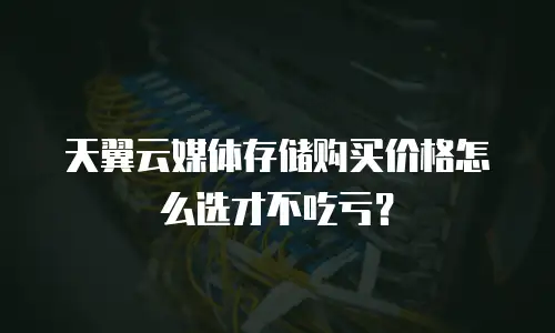 天翼云媒体存储购买价格怎么选才不吃亏？