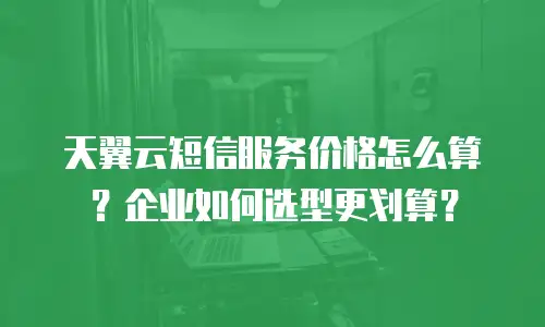 天翼云短信服务价格怎么算？企业如何选型更划算？