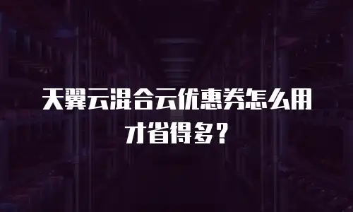 天翼云混合云优惠券怎么用才省得多？