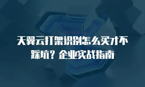 天翼云打架识别怎么买才不踩坑？企业实战指南