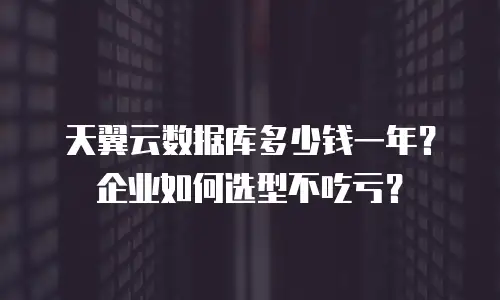 天翼云数据库多少钱一年？企业如何选型不吃亏？