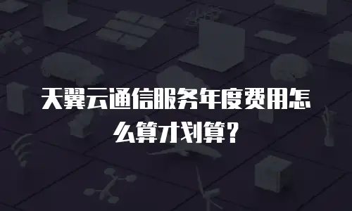 天翼云通信服务年度费用怎么算才划算？