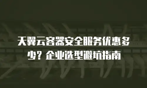 天翼云容器安全服务优惠多少？企业选型避坑指南