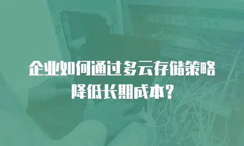企业如何通过多云存储策略降低长期成本？