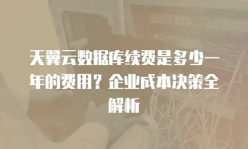 天翼云数据库续费是多少一年的费用？企业成本决策全解析