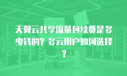 天翼云共享流量包续费是多少钱的？多云用户如何选择？