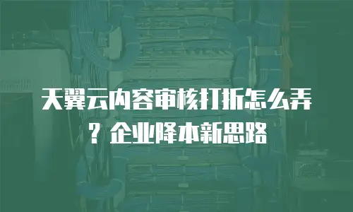 天翼云内容审核打折怎么弄？企业降本新思路