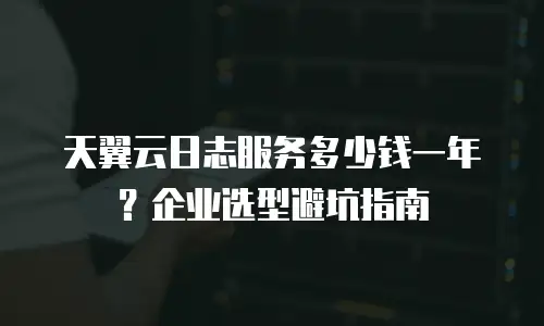 天翼云日志服务多少钱一年？企业选型避坑指南