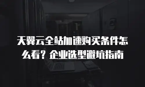 天翼云全站加速购买条件怎么看？企业选型避坑指南