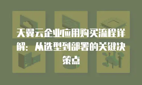 天翼云企业应用购买流程详解：从选型到部署的关键决策点