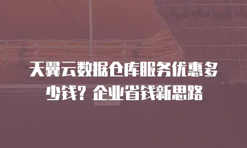 天翼云数据仓库服务优惠多少钱？企业省钱新思路
