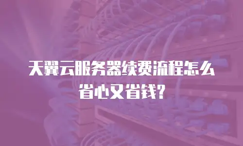 天翼云服务器续费流程怎么省心又省钱？