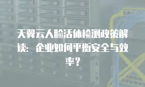 天翼云人脸活体检测政策解读：企业如何平衡安全与效率？