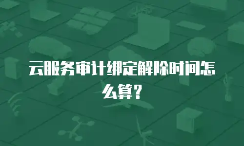云服务审计绑定解除时间怎么算？