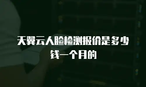 天翼云人脸检测报价是多少钱一个月的