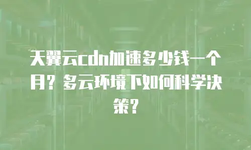 天翼云cdn加速多少钱一个月？多云环境下如何科学决策？