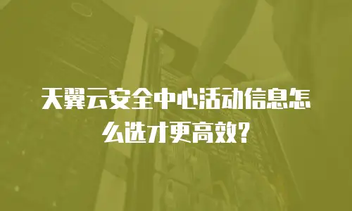 天翼云安全中心活动信息怎么选才更高效？