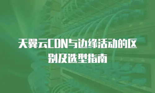 天翼云CDN与边缘活动的区别及选型指南