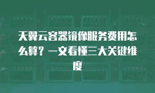 天翼云容器镜像服务费用怎么算？一文看懂三大关键维度