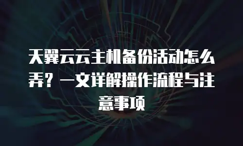 天翼云云主机备份活动怎么弄？一文详解操作流程与注意事项