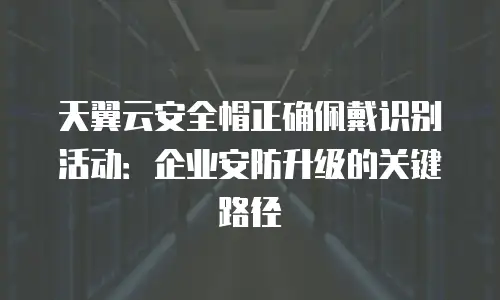 天翼云安全帽正确佩戴识别活动：企业安防升级的关键路径