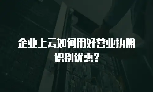 企业上云如何用好营业执照识别优惠？