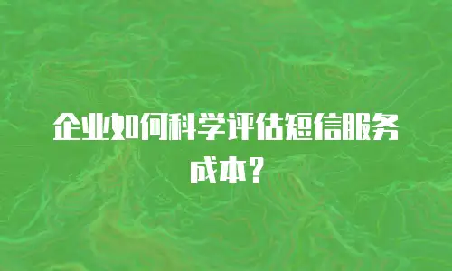 企业如何科学评估短信服务成本？
